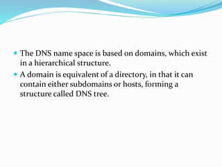  The DNS name space is based on domains, which exist
in a hierarchical structure.
 A domain is equivalent of a directory, in that it can
contain either subdomains or hosts, forming a
structure called DNS tree.
 