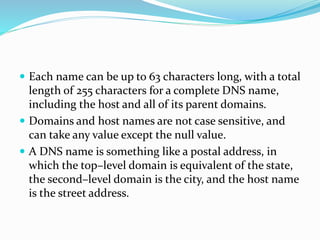  Each name can be up to 63 characters long, with a total
length of 255 characters for a complete DNS name,
including the host and all of its parent domains.
 Domains and host names are not case sensitive, and
can take any value except the null value.
 A DNS name is something like a postal address, in
which the top–level domain is equivalent of the state,
the second–level domain is the city, and the host name
is the street address.
 
