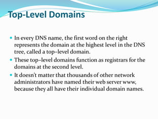 Top-Level Domains
 In every DNS name, the first word on the right
represents the domain at the highest level in the DNS
tree, called a top–level domain.
 These top–level domains function as registrars for the
domains at the second level.
 It doesn’t matter that thousands of other network
administrators have named their web server www,
because they all have their individual domain names.
 