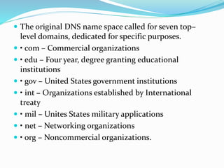  The original DNS name space called for seven top–
level domains, dedicated for specific purposes.
 • com – Commercial organizations
 • edu – Four year, degree granting educational
institutions
 • gov – United States government institutions
 • int – Organizations established by International
treaty
 • mil – Unites States military applications
 • net – Networking organizations
 • org – Noncommercial organizations.
 