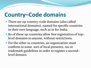 Country–Code domains
 There are 191 country–code domains (also called
international domains), named for specific countries
in their own language, such as in for India.
 80 of these 191 countries allow free registration of top–
level domains to anyone, without restrictions.
 For the other 111 countries, an organization must
conform to some sort of local presence, tax or
trademark guidelines in order to register a second–
level domain.
 