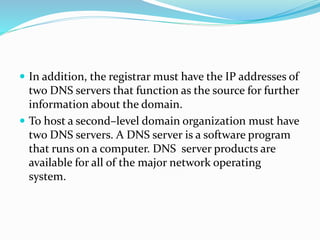  In addition, the registrar must have the IP addresses of
two DNS servers that function as the source for further
information about the domain.
 To host a second–level domain organization must have
two DNS servers. A DNS server is a software program
that runs on a computer. DNS server products are
available for all of the major network operating
system.
 