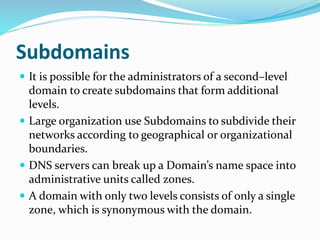 Subdomains
 It is possible for the administrators of a second–level
domain to create subdomains that form additional
levels.
 Large organization use Subdomains to subdivide their
networks according to geographical or organizational
boundaries.
 DNS servers can break up a Domain’s name space into
administrative units called zones.
 A domain with only two levels consists of only a single
zone, which is synonymous with the domain.
 
