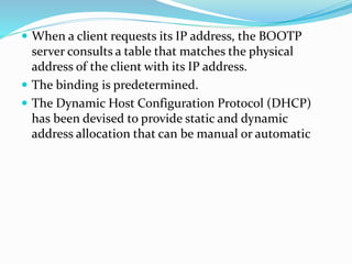  When a client requests its IP address, the BOOTP
server consults a table that matches the physical
address of the client with its IP address.
 The binding is predetermined.
 The Dynamic Host Configuration Protocol (DHCP)
has been devised to provide static and dynamic
address allocation that can be manual or automatic
 
