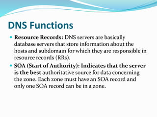 DNS Functions
 Resource Records: DNS servers are basically
database servers that store information about the
hosts and subdomain for which they are responsible in
resource records (RRs).
 SOA (Start of Authority): Indicates that the server
is the best authoritative source for data concerning
the zone. Each zone must have an SOA record and
only one SOA record can be in a zone.
 
