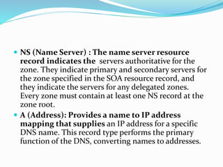  NS (Name Server) : The name server resource
record indicates the servers authoritative for the
zone. They indicate primary and secondary servers for
the zone specified in the SOA resource record, and
they indicate the servers for any delegated zones.
Every zone must contain at least one NS record at the
zone root.
 A (Address): Provides a name to IP address
mapping that supplies an IP address for a specific
DNS name. This record type performs the primary
function of the DNS, converting names to addresses.
 