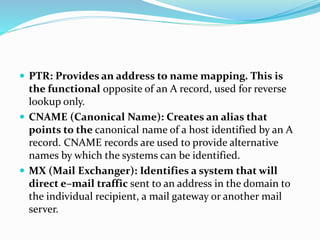  PTR: Provides an address to name mapping. This is
the functional opposite of an A record, used for reverse
lookup only.
 CNAME (Canonical Name): Creates an alias that
points to the canonical name of a host identified by an A
record. CNAME records are used to provide alternative
names by which the systems can be identified.
 MX (Mail Exchanger): Identifies a system that will
direct e–mail traffic sent to an address in the domain to
the individual recipient, a mail gateway or another mail
server.
 