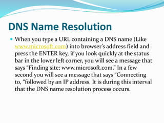 DNS Name Resolution
 When you type a URL containing a DNS name (Like
www.microsoft.com) into browser’s address field and
press the ENTER key, if you look quickly at the status
bar in the lower left corner, you will see a message that
says “Finding site: www.microsoft.com.” In a few
second you will see a message that says “Connecting
to, “followed by an IP address. It is during this interval
that the DNS name resolution process occurs.
 