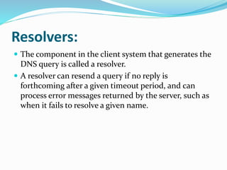Resolvers:
 The component in the client system that generates the
DNS query is called a resolver.
 A resolver can resend a query if no reply is
forthcoming after a given timeout period, and can
process error messages returned by the server, such as
when it fails to resolve a given name.
 