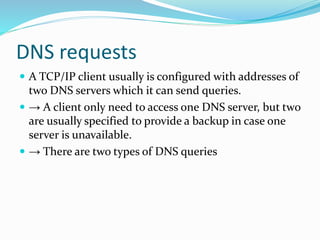 DNS requests
 A TCP/IP client usually is configured with addresses of
two DNS servers which it can send queries.
 → A client only need to access one DNS server, but two
are usually specified to provide a backup in case one
server is unavailable.
 → There are two types of DNS queries
 