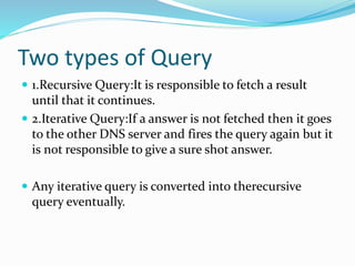 Two types of Query
 1.Recursive Query:It is responsible to fetch a result
until that it continues.
 2.Iterative Query:If a answer is not fetched then it goes
to the other DNS server and fires the query again but it
is not responsible to give a sure shot answer.
 Any iterative query is converted into therecursive
query eventually.
 