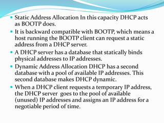  Static Address Allocation In this capacity DHCP acts
as BOOTP does.
 It is backward compatible with BOOTP, which means a
host running the BOOTP client can request a static
address from a DHCP server.
 A DHCP server has a database that statically binds
physical addresses to IP addresses.
 Dynamic Address Allocation DHCP has a second
database with a pool of available IP addresses. This
second database makes DHCP dynamic.
 When a DHCP client requests a temporary IP address,
the DHCP server goes to the pool of available
(unused) IP addresses and assigns an IP address for a
negotiable period of time.
 