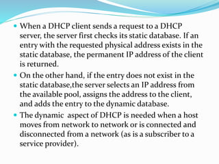  When a DHCP client sends a request to a DHCP
server, the server first checks its static database. If an
entry with the requested physical address exists in the
static database, the permanent IP address of the client
is returned.
 On the other hand, if the entry does not exist in the
static database,the server selects an IP address from
the available pool, assigns the address to the client,
and adds the entry to the dynamic database.
 The dynamic aspect of DHCP is needed when a host
moves from network to network or is connected and
disconnected from a network (as is a subscriber to a
service provider).
 