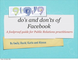 do’s and don’ts of
                                  Facebook
             A foolproof guide for Public Relations practitioners



                      By Em il y, Dav id , K atie a n d Alyss a




Friday, 30 October 2009
 