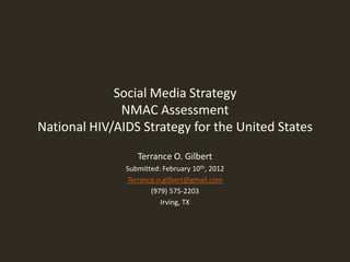 Social Media Strategy
              NMAC Assessment
National HIV/AIDS Strategy for the United States

                  Terrance O. Gilbert
               Submitted: February 10th, 2012
               Terrance.o.gilbert@gmail.com
                      (979) 575-2203
                         Irving, TX
 