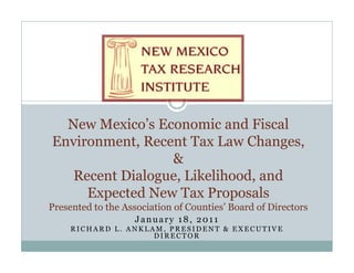 New M i ’ Economic and Fi l
  N Mexico’s E          i    d Fiscal
Environment, Recent Tax Law Changes,
                 &
   Recent Dialogue, Likelihood, and
     Expected New T P
     E      d N Tax Proposals   l
Presented to the Association of Counties’ Board of Directors
                   January 18, 2011
     RICHARD L. ANKLAM, PRESIDENT & EXECUTIVE
                     DIRECTOR
 