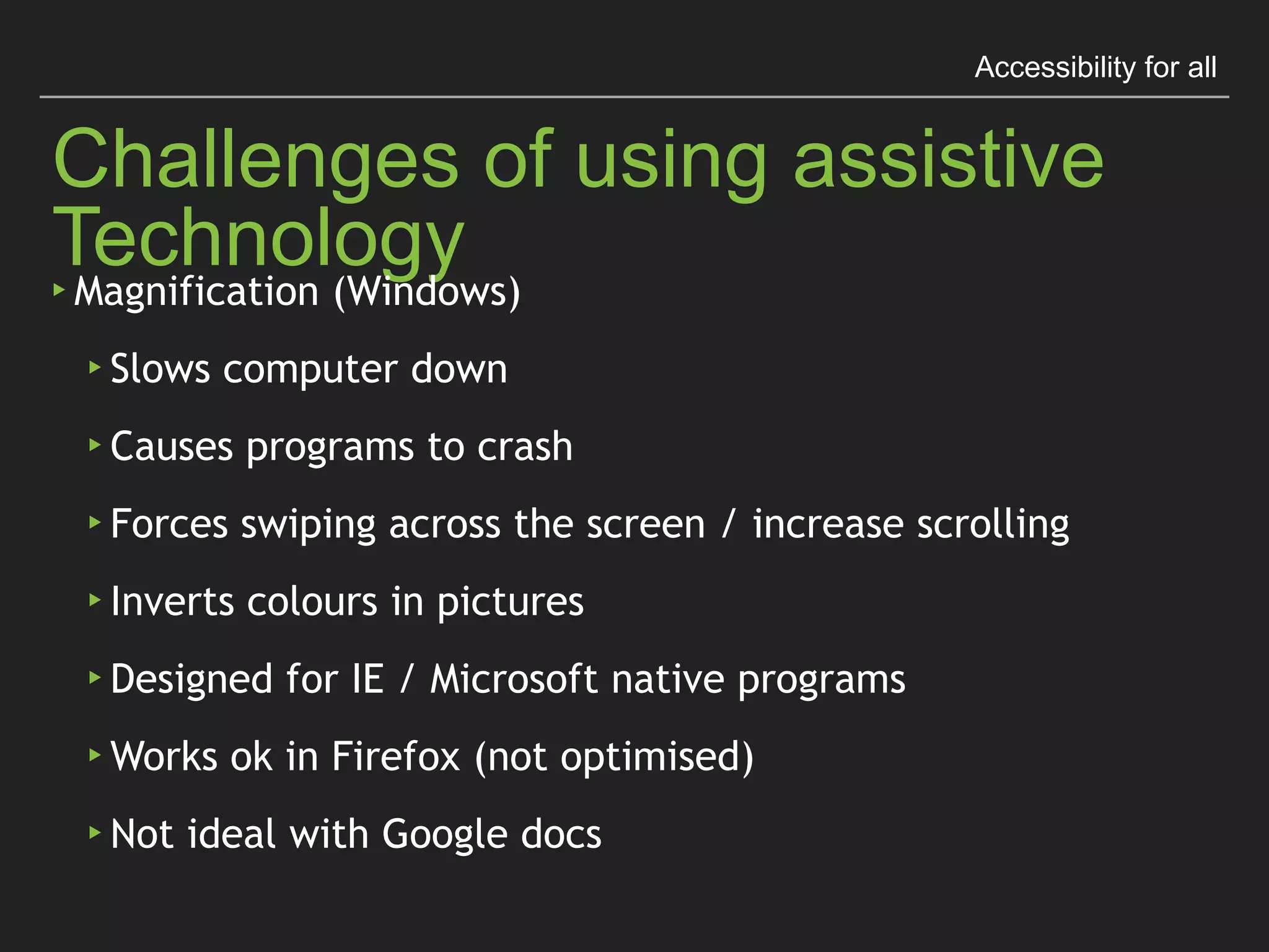 Accessibility for all
Challenges of using assistive Technology
▸Magniﬁcation (Windows)
▸Slows computer down
▸Causes programs to crash
▸Forces swiping across the screen / increase scrolling
▸Inverts colours in pictures
▸Designed for IE / Microsoft native programs
▸Works ok in Firefox (not optimised)
▸Not ideal with Google docs
 