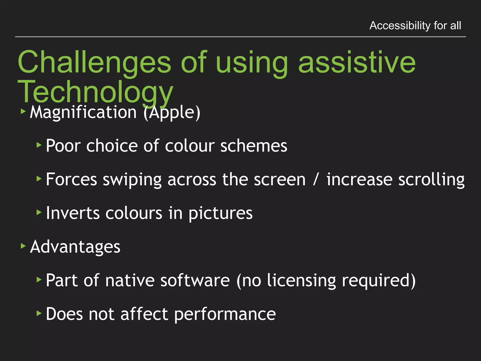 Accessibility for all
Challenges of using assistive Technology
▸ Magniﬁcation (Apple)
▸ Poor choice of colour schemes
▸ Forces swiping across the screen / increase scrolling
▸ Inverts colours in pictures
▸ Advantages
▸ Part of native software (no licensing required)
▸ Does not affect performance
 
