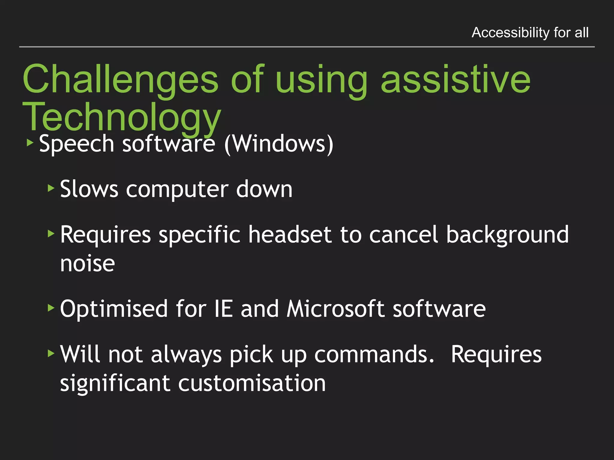 Accessibility for all
Challenges of using assistive Technology
▸ Speech software (Windows)
▸ Slows computer down
▸ Requires speciﬁc headset to cancel background noise
▸ Optimised for IE and Microsoft software
▸ Will not always pick up commands. 
Requires signiﬁcant customisation
 