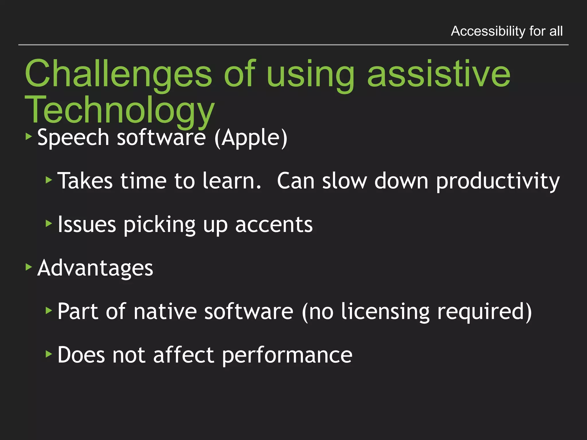 Accessibility for all
Challenges of using assistive Technology
▸ Speech software (Apple)
▸ Takes time to learn. Can slow down productivity
▸ Issues picking up accents
▸ Advantages
▸ Part of native software (no licensing required)
▸ Does not affect performance
 