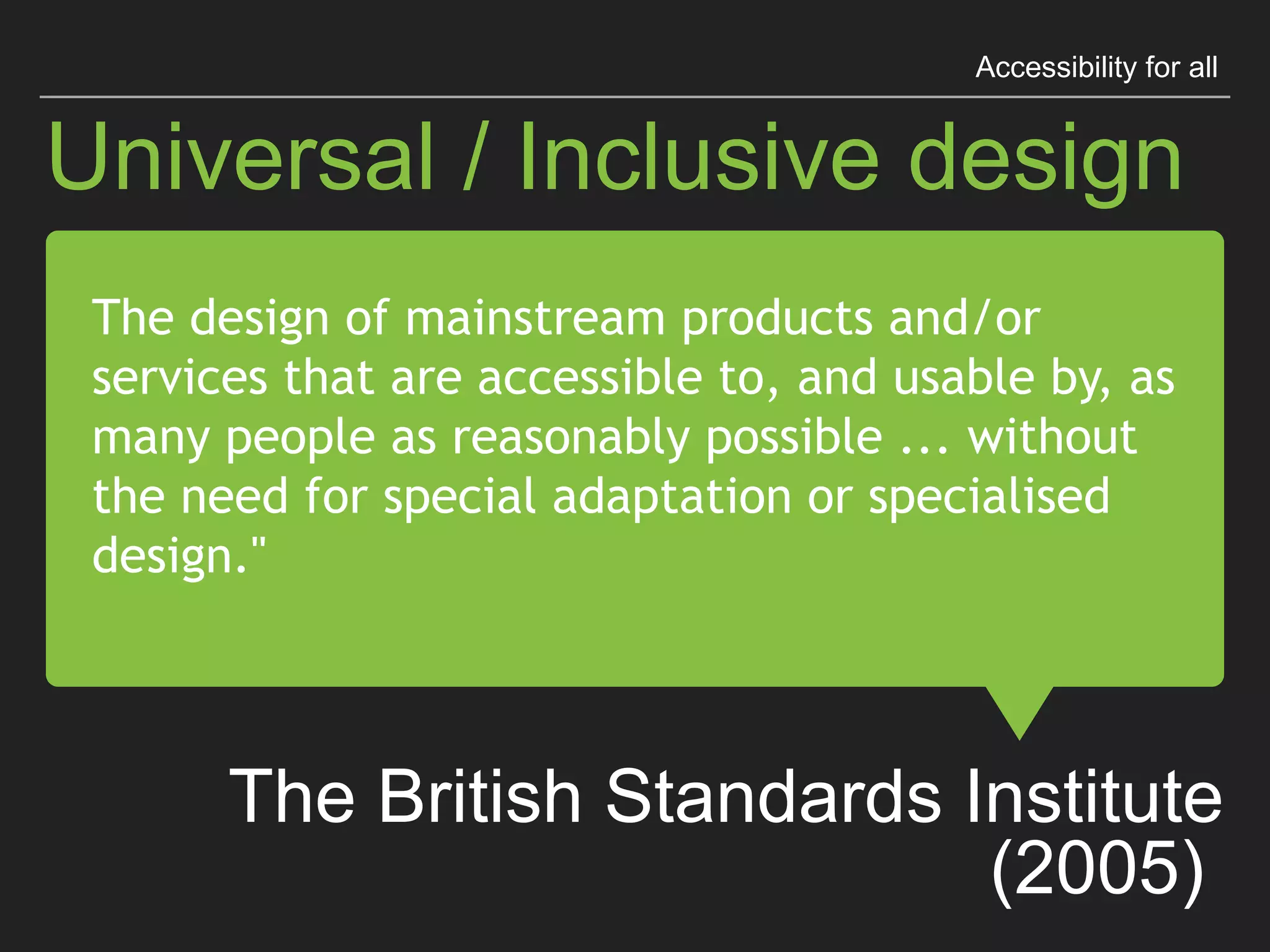 “The design of mainstream products
and/or services that are accessible to,
and usable by, as many people as
reasonably possible ...
without the need for special adaptation
or specialised design."
The British Standards Institute (2005)
Universal / Inclusive design
Accessibility for all
 