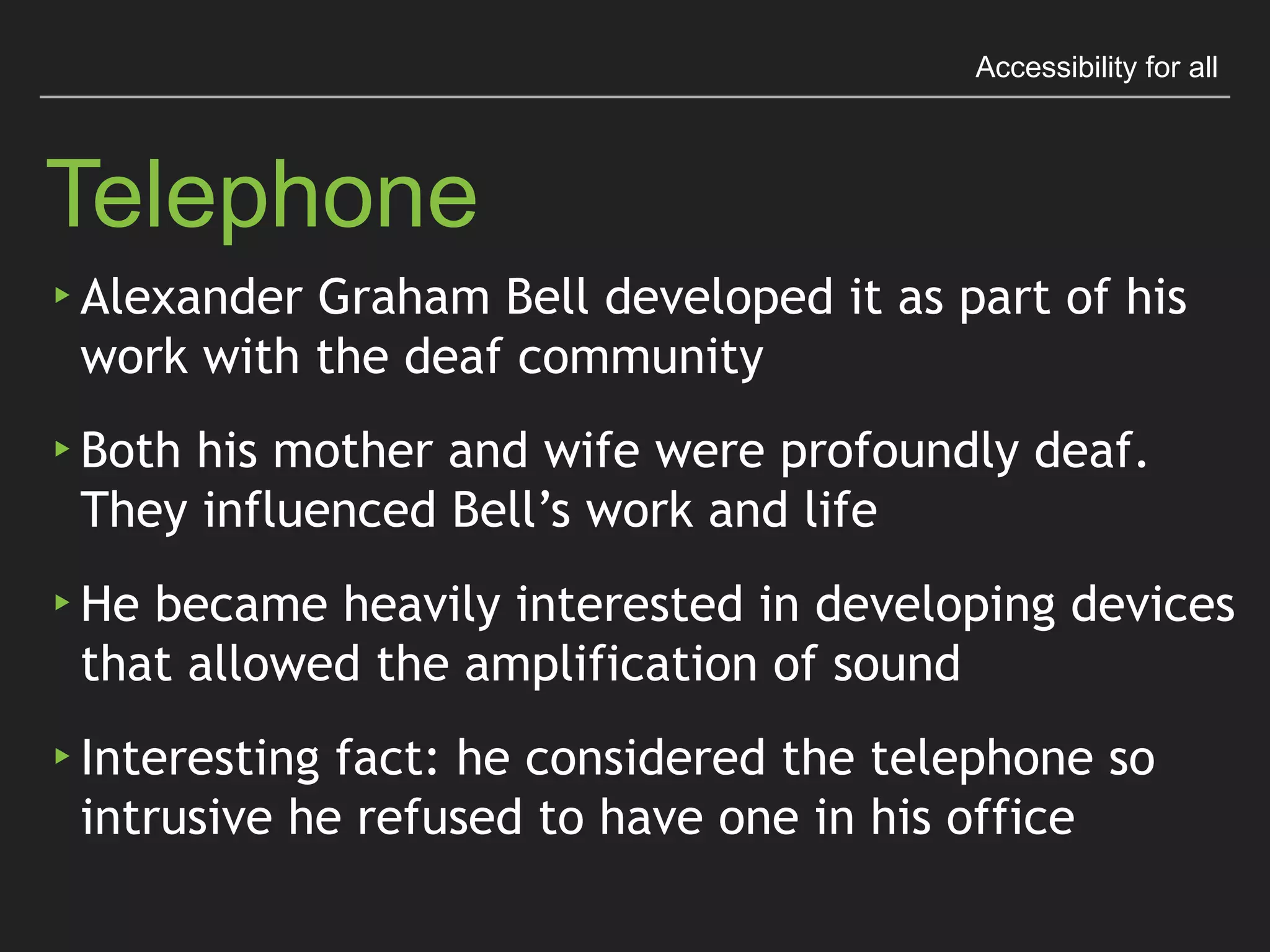 Accessibility for all
Telephone
▸ Alexander Graham Bell developed it as part of his work
with the deaf community
▸ Both his mother and wife were profoundly deaf. 
They inﬂuenced Bell’s work and life
▸ He became heavily interested in developing devices that
allowed the ampliﬁcation of sound
▸ Interesting fact: he considered the telephone so intrusive
he refused to have one in his ofﬁce
 