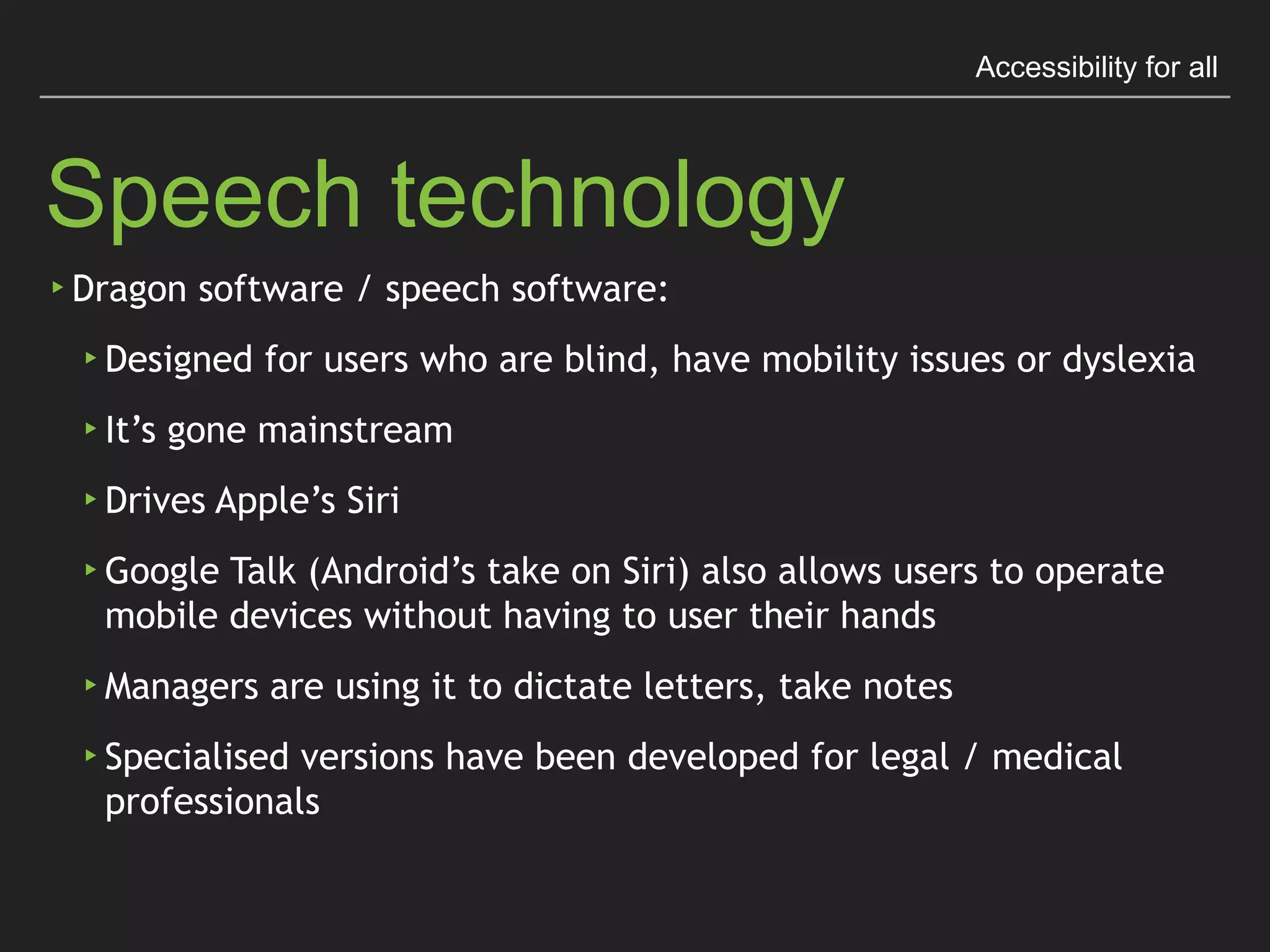 Accessibility for all
Speech Technology
▸Dragon software / speech software:
▸Designed for users who are blind, have mobility issues
or dyslexia
▸It’s gone mainstream
▸Drives Apple’s Siri
▸Google Talk (Android’s take on Siri) also allows 
users to operate mobile devices without having to 
user their hands
▸Managers are using it to dictate letters, take notes
▸Specialised versions have been developed for legal 
/ medical professionals
 