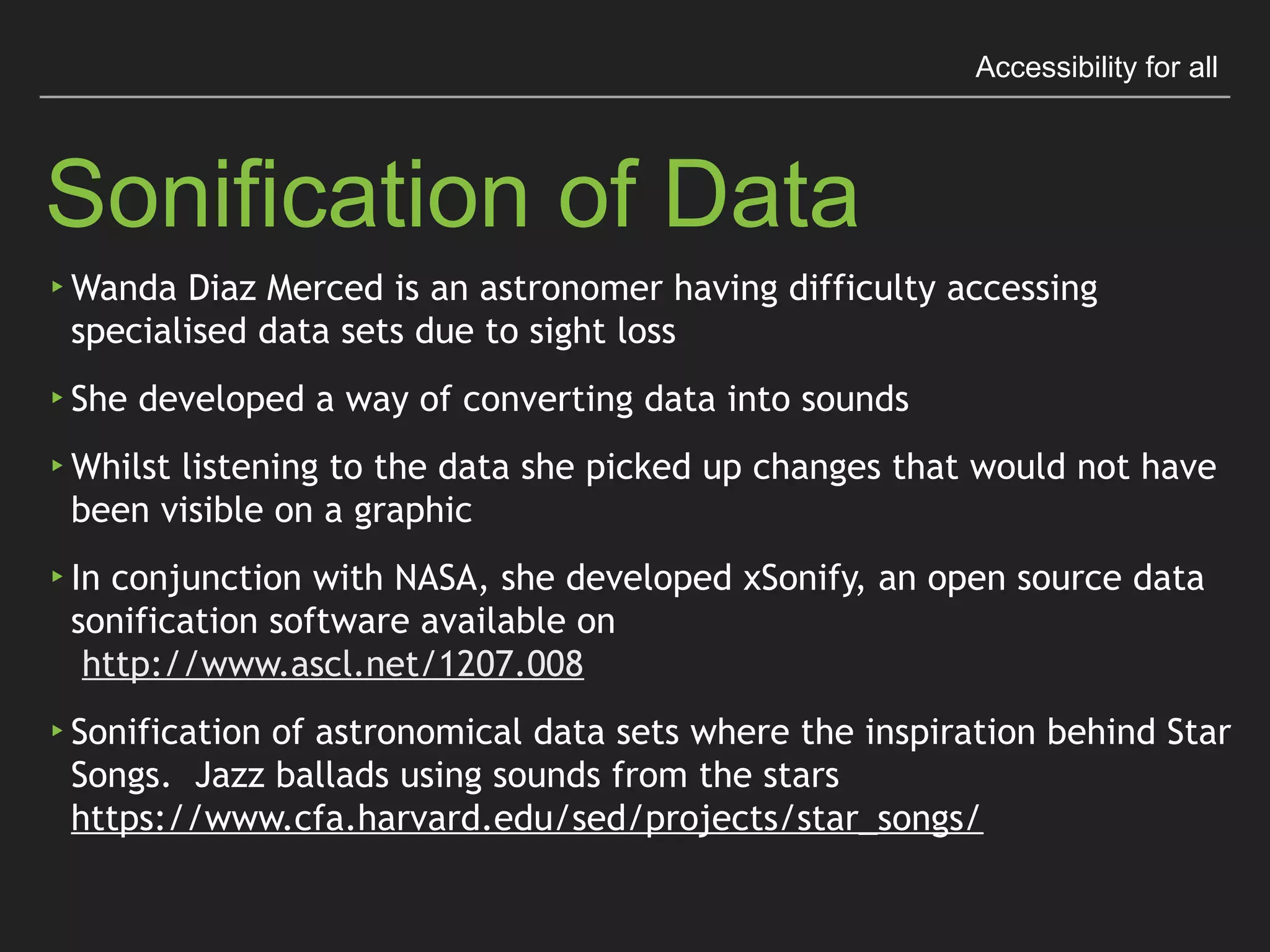 Accessibility for all
Sonification of Data
▸Wanda Diaz Merced is an astronomer having difﬁculty
accessing specialised data sets due to sight loss
▸She developed a way of converting data into sounds
▸Whilst listening to the data she picked up changes that
would not have been visible on a graphic
 
