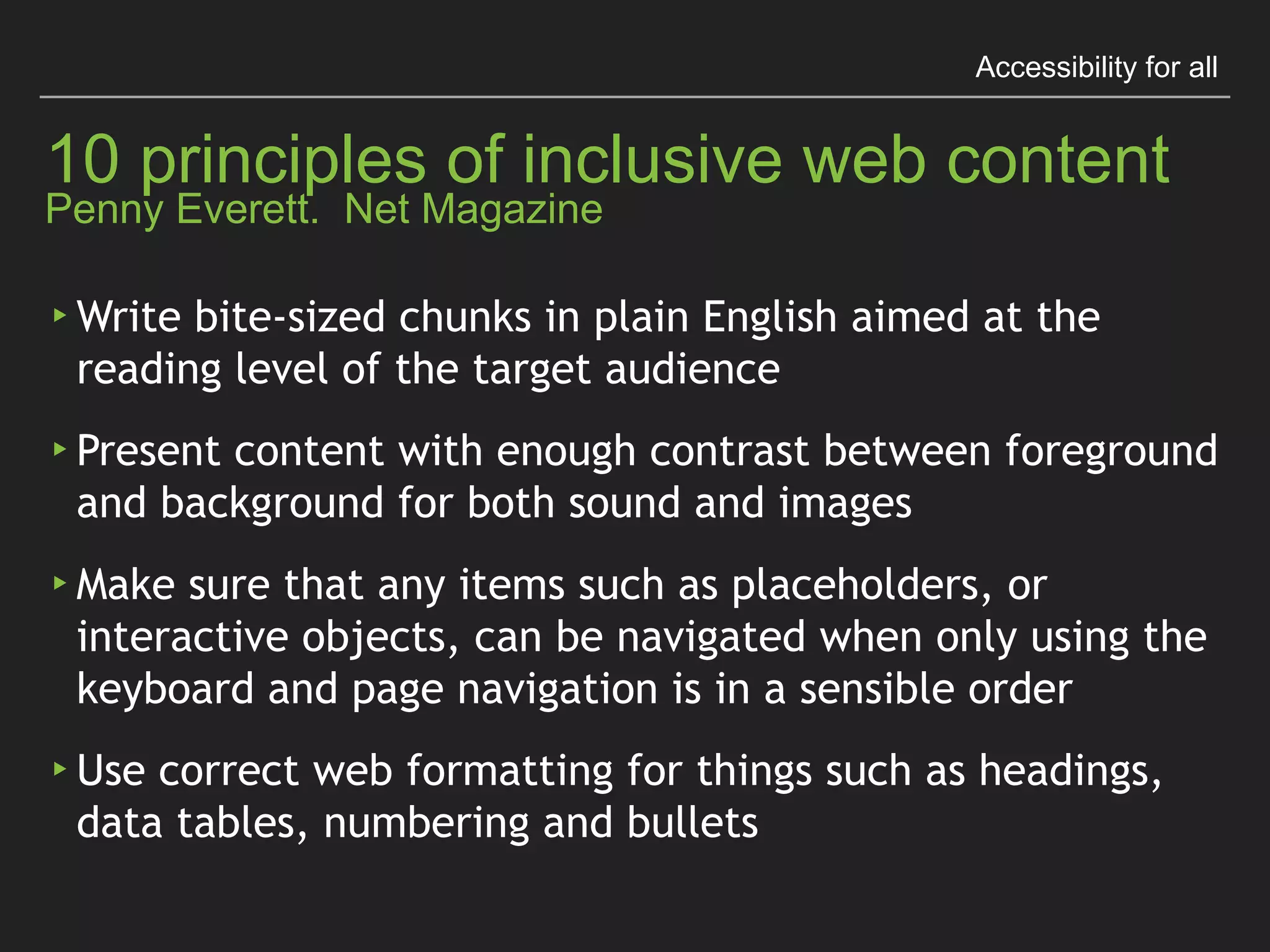 Accessibility for all
10 principles of inclusive web content 
Penny Everett. Net Magazine
▸Think about people for all abilities before 
uploading content
▸Write link text that makes sense even when read 
without context
▸Describe sounds to a deaf person and images to a 
blind person as if they were sitting next to you
 