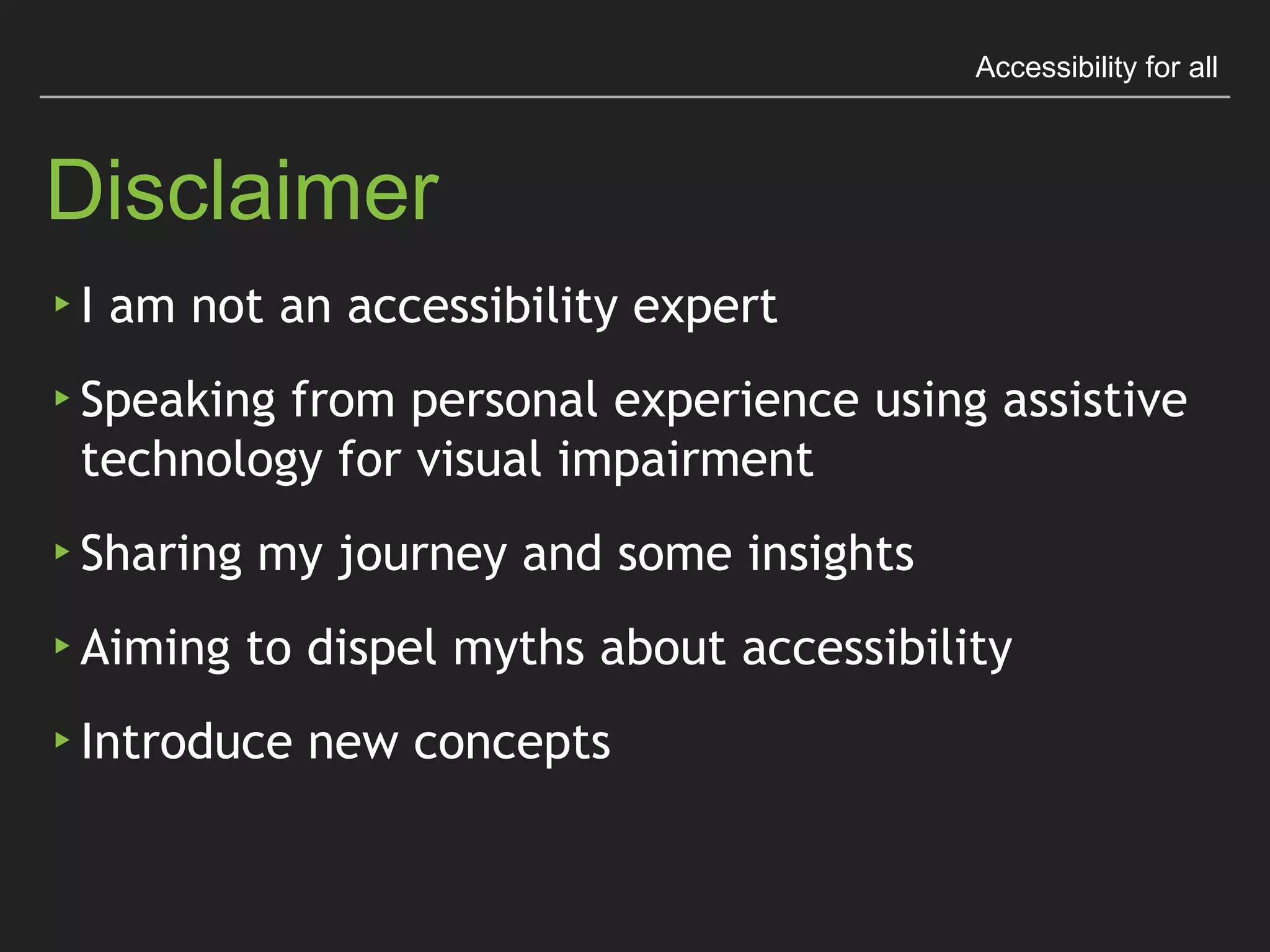 Accessibility for all
Disclaimer
▸ I am not an accessibility expert
▸ Speaking from personal experience using assistive
technology for visual impairment
▸ Sharing my journey and some insights
▸ Aiming to dispel myths about accessibility
▸ Introduce new concepts
 