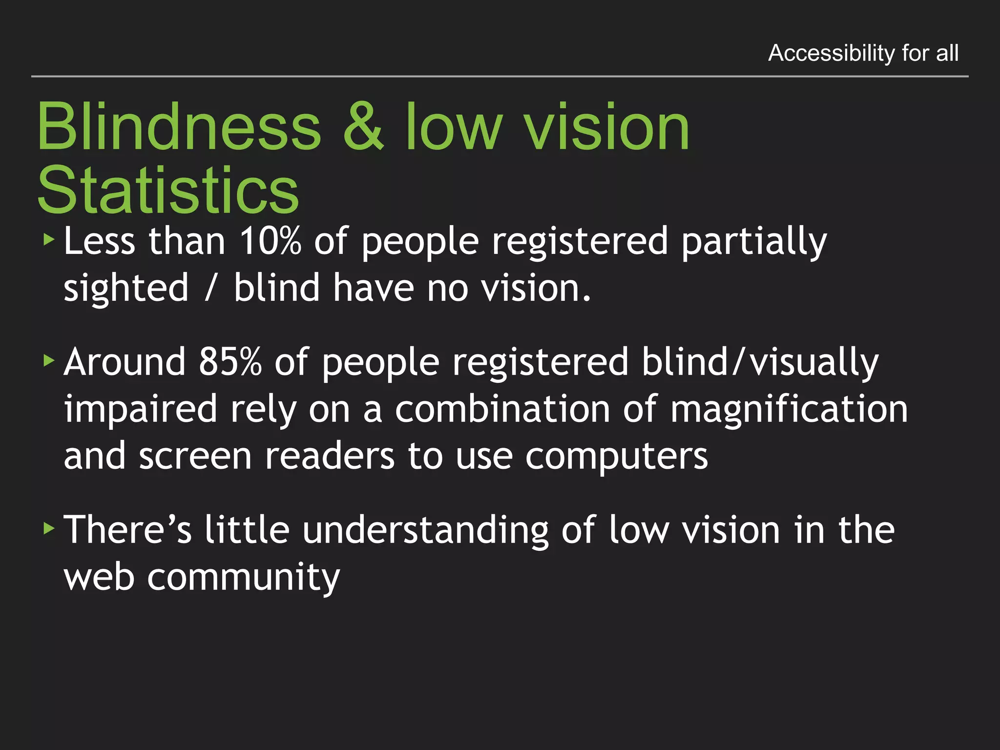 Accessibility for all
Blindness & Low Vision Statistics
▸ Less than 10% of people registered partially sighted 
/ blind have no vision.
▸ Around 85% of people registered blind/visually
impaired rely on a combination of magniﬁcation 
and screen readers to use computers
▸ There’s little understanding of low vision in the 
web community
 