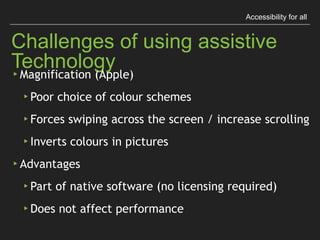Accessibility for all
Challenges of using assistive Technology
▸ Magniﬁcation (Apple)
▸ Poor choice of colour schemes
▸ Forces swiping across the screen / increase scrolling
▸ Inverts colours in pictures
▸ Advantages
▸ Part of native software (no licensing required)
▸ Does not affect performance
 