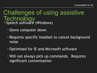 Accessibility for all
Challenges of using assistive Technology
▸ Speech software (Windows)
▸ Slows computer down
▸ Requires speciﬁc headset to cancel background noise
▸ Optimised for IE and Microsoft software
▸ Will not always pick up commands. 
Requires signiﬁcant customisation
 