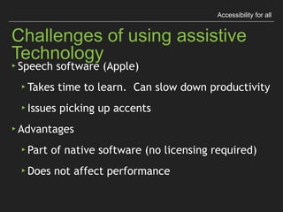 Accessibility for all
Challenges of using assistive Technology
▸ Speech software (Apple)
▸ Takes time to learn. Can slow down productivity
▸ Issues picking up accents
▸ Advantages
▸ Part of native software (no licensing required)
▸ Does not affect performance
 