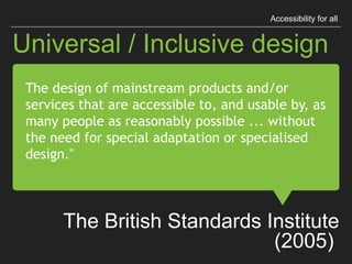 “The design of mainstream products
and/or services that are accessible to,
and usable by, as many people as
reasonably possible ...
without the need for special adaptation
or specialised design."
The British Standards Institute (2005)
Universal / Inclusive design
Accessibility for all
 
