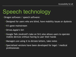 Accessibility for all
Speech Technology
▸Dragon software / speech software:
▸Designed for users who are blind, have mobility issues
or dyslexia
▸It’s gone mainstream
▸Drives Apple’s Siri
▸Google Talk (Android’s take on Siri) also allows 
users to operate mobile devices without having to 
user their hands
▸Managers are using it to dictate letters, take notes
▸Specialised versions have been developed for legal 
/ medical professionals
 