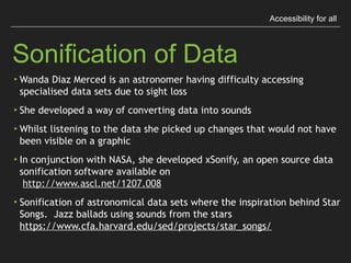 Accessibility for all
Sonification of Data
▸Wanda Diaz Merced is an astronomer having difﬁculty
accessing specialised data sets due to sight loss
▸She developed a way of converting data into sounds
▸Whilst listening to the data she picked up changes that
would not have been visible on a graphic
 