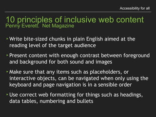Accessibility for all
10 principles of inclusive web content 
Penny Everett. Net Magazine
▸Think about people for all abilities before 
uploading content
▸Write link text that makes sense even when read 
without context
▸Describe sounds to a deaf person and images to a 
blind person as if they were sitting next to you
 