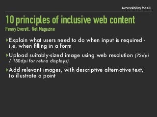 Accessibility for all
10 principles of inclusive web content 
Penny Everett. Net Magazine
▸Explain what users need to do when input is required - 
i.e. when ﬁlling in a form
▸Upload suitably-sized image using web resolution (72dpi
/ 150dpi for retina displays)
▸Add relevant images, with descriptive alternative text,
to illustrate a point
 