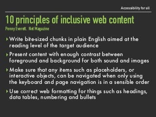 10 principles of inclusive web content 
Penny Everett. Net Magazine
Accessibility for all
▸ Write bite-sized chunks in plain English aimed at the
reading level of the target audience
▸ Present content with enough contrast between
foreground and background for both sound and images
▸ Make sure that any items such as placeholders, or
interactive objects, can be navigated when only using
the keyboard and page navigation is in a sensible order
▸ Use correct web formatting for things such as headings,
data tables, numbering and bullets
 