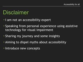Accessibility for all
Disclaimer
▸ I am not an accessibility expert
▸ Speaking from personal experience using assistive
technology for visual impairment
▸ Sharing my journey and some insights
▸ Aiming to dispel myths about accessibility
▸ Introduce new concepts
 