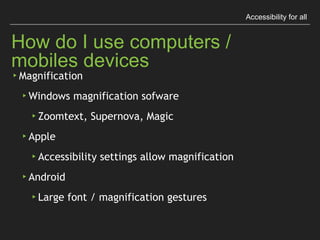 Accessibility for all
How do I use computers / mobiles devices
▸Magniﬁcation
▸Windows magniﬁcation sofware
▸Zoomtext, Supernova, Magic
▸Apple
▸Accessibility settings allow magniﬁcation
▸Android
▸Large font / magniﬁcation gestures
 
