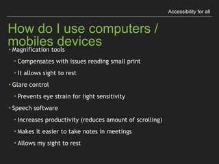 Accessibility for all
How do I use computers / mobiles devices
▸Magniﬁcation tools
▸Compensates with issues reading small print
▸It allows sight to rest
▸Glare control
▸Prevents eye strain for light sensitivity
▸Speech software
▸Increases productivity (reduces amount of scrolling)
▸Makes it easier to take notes in meetings
▸Allows my sight to rest
 