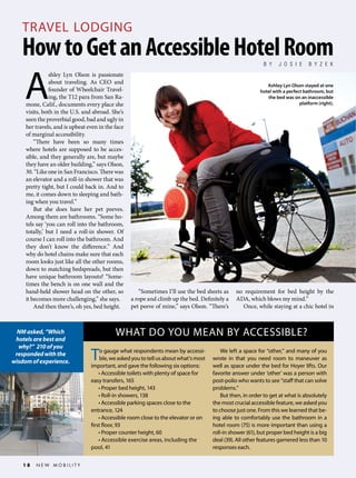 TRAVEL LODGING

How to Get an Accessible Hotel Room
B Y

A

shley Lyn Olson is passionate
about traveling. As CEO and
founder of Wheelchair Traveling, the T12 para from San Ramone, Calif., documents every place she
visits, both in the U.S. and abroad. She’s
seen the proverbial good, bad and ugly in
her travels, and is upbeat even in the face
of marginal accessibility.
“There have been so many times
where hotels are supposed to be accessible, and they generally are, but maybe
they have an older building,” says Olson,
30. “Like one in San Francisco. There was
an elevator and a roll-in shower that was
pretty tight, but I could back in. And to
me, it comes down to sleeping and bathing when you travel.”
But she does have her pet peeves.
Among them are bathrooms. “Some hotels say ‘you can roll into the bathroom,
totally,’ but I need a roll-in shower. Of
course I can roll into the bathroom. And
they don’t know the difference.” And
why do hotel chains make sure that each
room looks just like all the other rooms,
down to matching bedspreads, but then
have unique bathroom layouts? “Sometimes the bench is on one wall and the
hand-held shower head on the other, so
it becomes more challenging,” she says.
And then there’s, oh yes, bed height.

NM asked, “Which
hotels are best and
why?” 210 of you
responded with the
wisdom of experience.

18

NEW MOBILITY

J O S I E

B Y Z E K

Ashley Lyn Olson stayed at one
hotel with a perfect bathroom, but
the bed was on an inaccessible
platform (right).

“Sometimes I’ll use the bed sheets as
a rope and climb up the bed. Definitely a
pet peeve of mine,” says Olson. “There’s

no requirement for bed height by the
ADA, which blows my mind.”
Once, while staying at a chic hotel in

WHAT DO YOU MEAN BY ACCESSIBLE?

T

o gauge what respondents mean by accessible, we asked you to tell us about what’s most
important, and gave the following six options:
• Accessible toilets with plenty of space for
easy transfers, 165
• Proper bed height, 143
• Roll-in showers, 138
• Accessible parking spaces close to the
entrance, 124
• Accessible room close to the elevator or on
first floor, 93
• Proper counter height, 60
• Accessible exercise areas, including the
pool, 41

We left a space for “other,” and many of you
wrote in that you need room to maneuver as
well as space under the bed for Hoyer lifts. Our
favorite answer under ‘other’ was a person with
post-polio who wants to see “staff that can solve
problems.”
But then, in order to get at what is absolutely
the most crucial accessible feature, we asked you
to choose just one. From this we learned that being able to comfortably use the bathroom in a
hotel room (75) is more important than using a
roll-in shower (61), but proper bed height is a big
deal (39). All other features garnered less than 10
responses each.

 