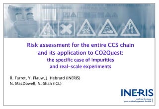 Risk assessment for the entire CCS chain
and its application to CO2Quest:
the specific case of impurities
and real-scale experiments
R. Farret, Y. Flauw, J. Hebrard (INERIS)
N. MacDowell, N. Shah (ICL)
 