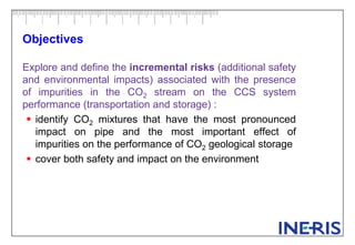 Objectives
Explore and define the incremental risks (additional safety
and environmental impacts) associated with the presence
of impurities in the CO2 stream on the CCS system
performance (transportation and storage) :
 identify CO2 mixtures that have the most pronounced
impact on pipe and the most important effect of
impurities on the performance of CO2 geological storage
 cover both safety and impact on the environment
 