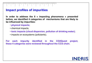 Impact profiles of impurities
In order to address the 8 « impacting phenomena » presented
before, we identified 4 categories of mechanisms that are likely to
be influenced by impurities:
• physical impacts;
• chemical impacts;
• toxic impacts (cloud dispersion, pollution of drinking water);
• impacts on ecosystems (pollutants).
For each impurity identified in the CO2Quest project,
these 4 categories were reviewed throughout the CCS chain.
 