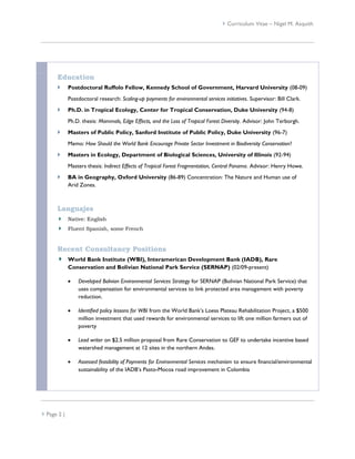  Curriculum Vitae – Nigel M. Asquith




      Education
            Postdoctoral Ruffolo Fellow, Kennedy School of Government, Harvard University (08-09)
             Postdoctoral research: Scaling-up payments for environmental services initiatives. Supervisor: Bill Clark.
            Ph.D. in Tropical Ecology, Center for Tropical Conservation, Duke University (94-8)
             Ph.D. thesis: Mammals, Edge Effects, and the Loss of Tropical Forest Diversity. Advisor: John Terborgh.
            Masters of Public Policy, Sanford Institute of Public Policy, Duke University (96-7)
             Memo: How Should the World Bank Encourage Private Sector Investment in Biodiversity Conservation?
            Masters in Ecology, Department of Biological Sciences, University of Illinois (92-94)
             Masters thesis: Indirect Effects of Tropical Forest Fragmentation, Central Panama. Advisor: Henry Howe.
            BA in Geography, Oxford University (86-89) Concentration: The Nature and Human use of
             Arid Zones.



      Languajes
             Native: English
             Fluent Spanish, some French



      Recent Consultancy Positions
             World Bank Institute (WBI), Interamerican Development Bank (IADB), Rare
             Conservation and Bolivian National Park Service (SERNAP) (02/09-present)

                Developed Bolivian Environmental Services Strategy for SERNAP (Bolivian National Park Service) that
                 uses compensation for environmental services to link protected area management with poverty
                 reduction.

                Identified policy lessons for WBI from the World Bank’s Loess Plateau Rehabilitation Project, a $500
                 million investment that used rewards for environmental services to lift one million farmers out of
                 poverty

                Lead writer on $2.5 million proposal from Rare Conservation to GEF to undertake incentive based
                 watershed management at 12 sites in the northern Andes.

                Assessed feasibility of Payments for Environmental Services mechanism to ensure financial/environmental
                 sustainability of the IADB’s Pasto-Mocoa road improvement in Colombia




 Page 2 |
 