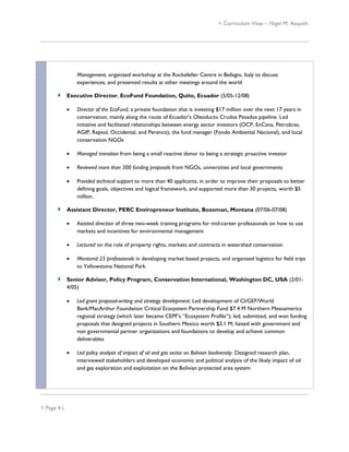  Curriculum Vitae – Nigel M. Asquith




                 Management, organized workshop at the Rockefeller Centre in Bellagio, Italy to discuss
                 experiences, and presented results at other meetings around the world

             Executive Director, EcoFund Foundation, Quito, Ecuador (5/05-12/08)

                Director of the EcoFund, a private foundation that is investing $17 million over the next 17 years in
                 conservation, mainly along the route of Ecuador’s Oleoducto Crudos Pesados pipeline. Led
                 initiative and facilitated relationships between energy sector investors (OCP, EnCana, Petrobras,
                 AGIP, Repsol, Occidental, and Perenco), the fund manager (Fondo Ambiental Nacional), and local
                 conservation NGOs

                Managed transition from being a small reactive donor to being a strategic proactive investor

                Reviewed more than 300 funding proposals from NGOs, universities and local governments

                Provided technical support to more than 40 applicants, in order to improve their proposals to better
                 defining goals, objectives and logical framework, and supported more than 30 projects, worth $5
                 million.

             Assistant Director, PERC Enviropreneur Institute, Bozeman, Montana (07/06-07/08)

                Assisted direction of three two-week training programs for mid-career professionals on how to use
                 markets and incentives for environmental management

                Lectured on the role of property rights, markets and contracts in watershed conservation

                Mentored 25 professionals in developing market based projects, and organized logistics for field trips
                 to Yellowstone National Park

             Senior Advisor, Policy Program, Conservation International, Washington DC, USA (2/01-
             4/05)

                Led grant proposal-writing and strategy development: Led development of CI/GEF/World
                 Bank/MacArthur Foundation Critical Ecosystem Partnership Fund $7.4 M Northern Mesoamerica
                 regional strategy (which later became CEPF’s “Ecosystem Profile”); led, submitted, and won funding
                 proposals that designed projects in Southern Mexico worth $3.1 M; liaised with government and
                 non governmental partner organizations and foundations to develop and achieve common
                 deliverables

                Led policy analysis of impact of oil and gas sector on Bolivian biodiversity: Designed research plan,
                 interviewed stakeholders and developed economic and political analysis of the likely impact of oil
                 and gas exploration and exploitation on the Bolivian protected area system




 Page 4 |
 