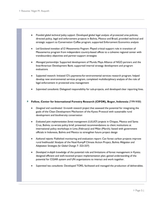 Resume: Nigel M. Asquith




             Provided global technical policy support: Developed global legal analysis of protected area policies;
              directed policy, legal and enforcement projects in Bolivia, Mexico and Brazil, provided technical and
              strategic support to Conservation Coffee program; supported Enforcement Economics analysis

             Led functional transition of CI Mesoamerica Program: Played critical support role in transition of
              Mesoamerica program from independent country-based offices to a cohesive regional center with
              transboundary objectives and partner-support strategies

             Managed partnerships: Supported development of Mundo Maya Alliance of NGO partners and the
              InterAmerican Development Bank; supported internal strategy development and program
              evaluations

             Supported research: Initiated CI’s payments-for-environmental services research program; helped
              develop new environmental services program; completed multidisciplinary analysis of the role of
              legal enforcement in protected area management

             Supervised consultants: Delegated responsibility for sub-projects, and developed clear reporting lines.



          Fellow, Center for International Forestry Research (CIFOR), Bogor, Indonesia (7/99-9/00)

             Designed and coordinated 16-month research project that assessed the potential for integrating the
              goals of the Clean Development Mechanism of the Kyoto Protocol with sustainable rural
              development and biodiversity conservation

             Evaluated joint implementation forest management (LULUCF) projects in Chiapas, Mexico and Santa
              Cruz, Bolivia; co-wrote policy brief, presented recommendations to client institutions at
              international policy workshops in Lima (February) and Milan (March); liaised with government
              officials in Indonesia, Bolivia and Mexico to strengthen future project design

             Authored reports: Published monitoring and evaluation report: Can forest carbon projects improve
              rural livelihoods? Analysis of the Noel Kempff Climate Action Project, Bolivia Mitigation and
              Adaptation Strategies for Global Change 7: 323-337)

             Developed in-depth knowledge of the potential role and limitations of forest management in Kyoto;
              designed efficient and well-received project implementation plan; gained understanding of the
              potential for CGIAR system and UN organizations to interact and work together.

             Supervised two consultants: Developed TORS, facilitated and managed the production of deliverables.




                                                                                                            Page 5 |
 